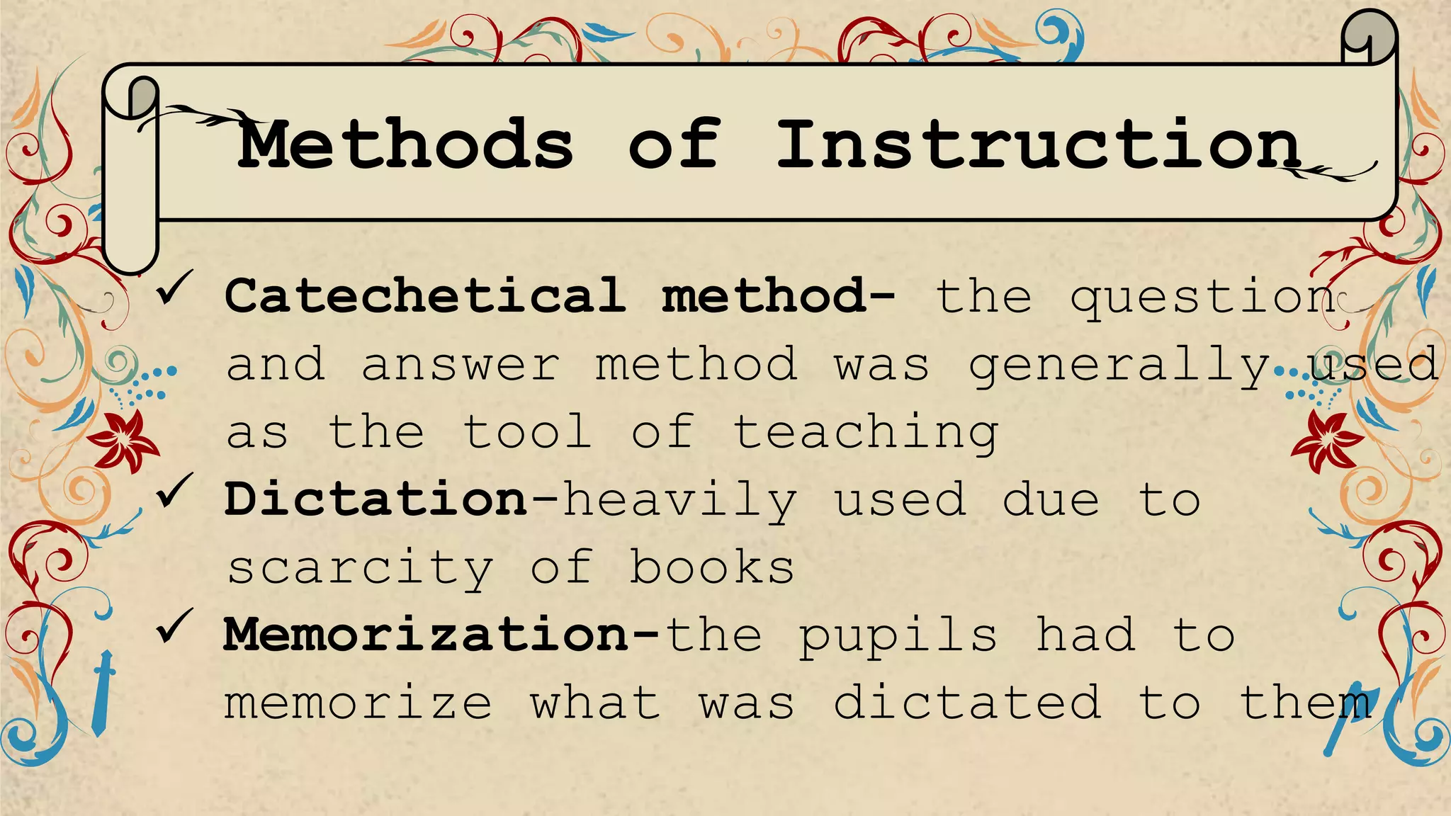 Methods of Instruction
 Catechetical method- the question
and answer method was generally used
as the tool of teaching
 Dictation-heavily used due to
scarcity of books
 Memorization-the pupils had to
memorize what was dictated to them
 