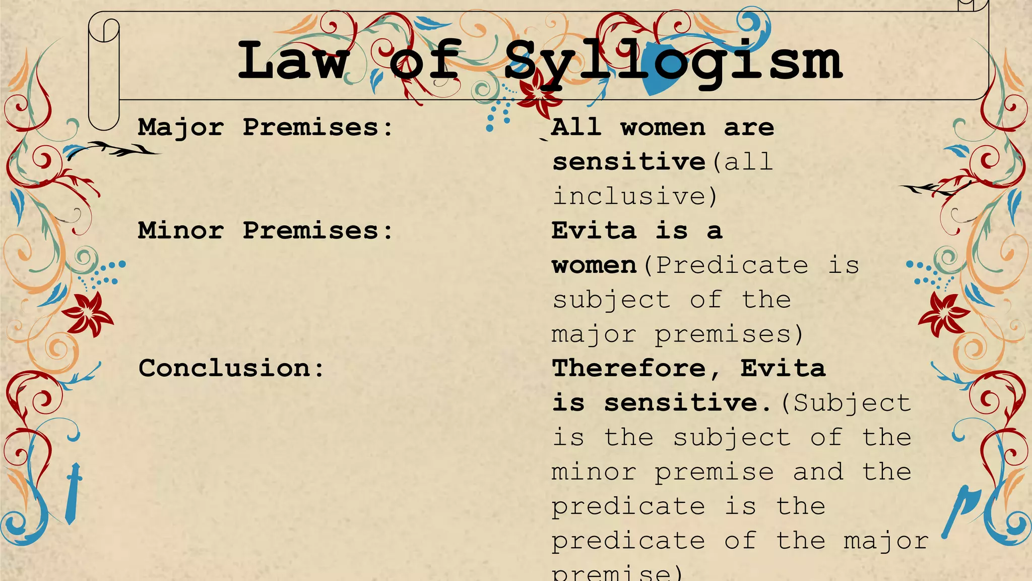 Law of Syllogism
Major Premises: All women are
sensitive(all
inclusive)
Minor Premises: Evita is a
women(Predicate is
subject of the
major premises)
Conclusion: Therefore, Evita
is sensitive.(Subject
is the subject of the
minor premise and the
predicate is the
predicate of the major
 
