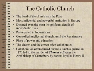 The Catholic Church
• The head of the church was the Pope
• Most influential and powerful institution in Europe
• Dictated even the most insignificant details of
individuals’ lives
• Participated in Inquisitions
• Controlled intellectual thought until the Renaissance
• Place of power and education
• The church and the crown often collaborated
• Collaboration often caused quarrels. Such a quarrel in
1170 led to the murder of Thomas a Becket the
Archbishop of Canterbury by barons loyal to Henry II
 