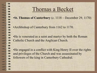 Thomas a Becket
•St. Thomas of Canterbury (c. 1118 – December 29, 1170)
•Archbishop of Canterbury from 1162 to 1170.
•He is venerated as a saint and martyr by both the Roman
Catholic Church and the Anglican Church.
•He engaged in a conflict with King Henry II over the rights
and privileges of the Church and was assassinated by
followers of the king in Canterbury Cathedral.
 