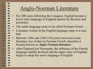 Anglo-Norman Literature
• For 200 years following the Conquest, English became a
lower class language in England spoken by the poor and
powerless
• The noble language came to be called Norman French
• Literature written in the English language came to a near
halt
• Between 1066 and 1260 (194 years) most non-Latin
literature was written in Norman French, therefore it
became known as Anglo-Norman literature
• After England lost Normandy, the influence of the French
language rapidly declined and the upper class of England
began to adopt the native language of English
 