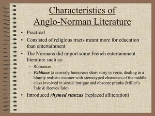 Characteristics of
Anglo-Norman Literature
• Practical
• Consisted of religious tracts meant more for education
than entertainment
• The Normans did import some French entertainment
literature such as:
– Romances
– Fabliaux (a coarsely humorous short story in verse, dealing in a
bluntly realistic manner with stereotyped characters of the middle
class involved in sexual intrigue and obscene pranks (Miller’s
Tale & Reeves Tale)
• Introduced rhymed stanzas (replaced alliteration)
 