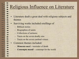 Religious Influence on Literature
• Literature dealt a great deal with religious subjects and
themes
• Surviving works included retellings of
– Biblical stories
– Biographies of saints
– Collections of sermons
– Tracts on the seven deadly sins
– Tracts on the seven cardinal virtues
• Common themes included:
– Memento mori – reminder of death
– Contemptu mundi – contempt for the world
 