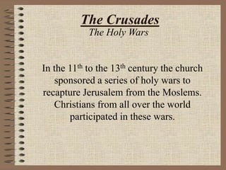 The Crusades
The Holy Wars
In the 11th to the 13th century the church
sponsored a series of holy wars to
recapture Jerusalem from the Moslems.
Christians from all over the world
participated in these wars.
 