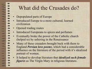 What did the Crusades do?
• Depopulated parts of Europe
• Introduced Europe to a more cultured, learned
civilization
• Opened trading routes
• Introduced Europeans to spices and perfumes
• Eventually broke the power of the Catholic church
(helped to) by ushering in the Renaissance
• Many of these crusaders brought back with them to
England Persian love poems, which had a considerable
influence on the literature of the period with it’s idealized
portrait of women.
• It helped to develop literature that idealized such female
figures as The Virgin Mary in religious literature.
 