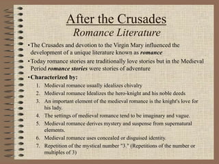 After the Crusades
Romance Literature
•The Crusades and devotion to the Virgin Mary influenced the
development of a unique literature known as romance
•Today romance stories are traditionally love stories but in the Medieval
Period romance stories were stories of adventure
•Characterized by:
1. Medieval romance usually idealizes chivalry
2. Medieval romance Idealizes the hero-knight and his noble deeds
3. An important element of the medieval romance is the knight's love for
his lady.
4. The settings of medieval romance tend to be imaginary and vague.
5. Medieval romance derives mystery and suspense from supernatural
elements.
6. Medieval romance uses concealed or disguised identity.
7. Repetition of the mystical number "3." (Repetitions of the number or
multiples of 3)
 