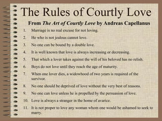 The Rules of Courtly Love
From The Art of Courtly Love by Andreas Capellanus
1. Marriage is no real excuse for not loving.
2. He who is not jealous cannot love.
3. No one can be bound by a double love.
4. It is well known that love is always increasing or decreasing.
5. That which a lover takes against the will of his beloved has no relish.
6. Boys do not love until they reach the age of maturity.
7. When one lover dies, a widowhood of two years is required of the
survivor.
8. No one should be deprived of love without the very best of reasons.
9. No one can love unless he is propelled by the persuasion of love.
10. Love is always a stranger in the home of avarice.
11. It is not proper to love any woman whom one would be ashamed to seek to
marry.
 