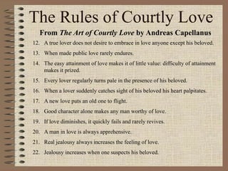 The Rules of Courtly Love
From The Art of Courtly Love by Andreas Capellanus
12. A true lover does not desire to embrace in love anyone except his beloved.
13. When made public love rarely endures.
14. The easy attainment of love makes it of little value: difficulty of attainment
makes it prized.
15. Every lover regularly turns pale in the presence of his beloved.
16. When a lover suddenly catches sight of his beloved his heart palpitates.
17. A new love puts an old one to flight.
18. Good character alone makes any man worthy of love.
19. If love diminishes, it quickly fails and rarely revives.
20. A man in love is always apprehensive.
21. Real jealousy always increases the feeling of love.
22. Jealousy increases when one suspects his beloved.
 