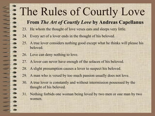 The Rules of Courtly Love
From The Art of Courtly Love by Andreas Capellanus
23. He whom the thought of love vexes eats and sleeps very little.
24. Every act of a lover ends in the thought of his beloved.
25. A true lover considers nothing good except what he thinks will please his
beloved.
26. Love can deny nothing to love.
27. A lover can never have enough of the solaces of his beloved.
28. A slight presumption causes a lover to suspect his beloved.
29. A man who is vexed by too much passion usually does not love.
30. A true lover is constantly and without intermission possessed by the
thought of his beloved.
31. Nothing forbids one woman being loved by two men or one man by two
women.
 