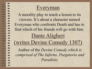 Everyman
A morality play to teach a lesson to its
viewers. It’s about a character named
Everyman who confronts Death and has to
find which of his friends will go with him.
Dante Aligheri
(writes Devine Comedy 1307)
Author of the Devine Comedy which is
comprised of The Inferno, Purgatorio and
Paradisio.
 