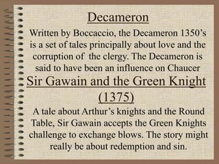 Decameron
Written by Boccaccio, the Decameron 1350’s
is a set of tales principally about love and the
corruption of the clergy. The Decameron is
said to have been an influence on Chaucer
Sir Gawain and the Green Knight
(1375)
A tale about Arthur’s knights and the Round
Table, Sir Gawain accepts the Green Knights
challenge to exchange blows. The story might
really be about redemption and sin.
 