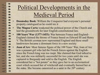 Political Developments in the
Medieval Period
• Doomsday Book: William the Conqueror had everyone’s personal
property catalogued so he could tax it
• The Magna Carta weakened the political power of the Church and
laid the groundwork for later English constitutional law.
• 100 Years’War (1377-1453): War between France and England–
England claimed the throne of France based on Edward III and Henry
V. The British yeoman now represented England and these small
landowners became a dominant force in a new society
• Joan of Arc: Most famous figure of the 100 Years’ War, Joan of Arc
was a peasant girl who led the French forces against the English–
since the French king was too inept. She claimed that God talked to
her, and she was militarily successful for two years until she was
captured in Burgundy and sold to the English. The English
considered her a “hot potato” so they gave her to an ecclesiastical
court which accused her of witchcraft and eventually burned her at
the stake. She became canonized as a saint in the 20th century
 