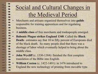 Social and Cultural Changes in
the Medieval Period
• Merchants and artisans organized themselves into guilds
responsible for training apprentices and for regulating
business.
• A middle class of free merchants and tradespeople emerged.
• Bubonic Plague strikes England 1348: Called the Black
Death– estimates say that 10 to fifty percent of Europeans died
of the black death. So many people died that there was a
shortage of labor which eventually helped to bring about the
middle class.
• John Wycliff (c. 1330-1384): finished the first complete
translation of the Bible into English.
• William Caxton (c. 1422-1491): in 1476 introduced to
England the new technology of printing from movable type.
 