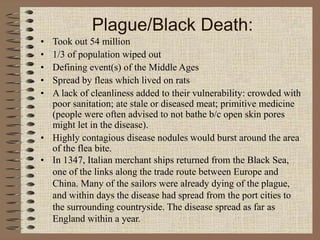 Plague/Black Death:
• Took out 54 million
• 1/3 of population wiped out
• Defining event(s) of the Middle Ages
• Spread by fleas which lived on rats
• A lack of cleanliness added to their vulnerability: crowded with
poor sanitation; ate stale or diseased meat; primitive medicine
(people were often advised to not bathe b/c open skin pores
might let in the disease).
• Highly contagious disease nodules would burst around the area
of the flea bite.
• In 1347, Italian merchant ships returned from the Black Sea,
one of the links along the trade route between Europe and
China. Many of the sailors were already dying of the plague,
and within days the disease had spread from the port cities to
the surrounding countryside. The disease spread as far as
England within a year.
 