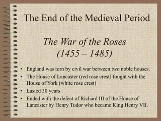 The End of the Medieval Period
The War of the Roses
(1455 – 1485)
• England was torn by civil war between two noble houses.
• The House of Lancaster (red rose crest) fought with the
House of York (white rose crest)
• Lasted 30 years
• Ended with the defeat of Richard III of the House of
Lancaster by Henry Tudor who became King Henry VII.
 