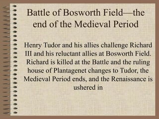 Battle of Bosworth Field—the
end of the Medieval Period
Henry Tudor and his allies challenge Richard
III and his reluctant allies at Bosworth Field.
Richard is killed at the Battle and the ruling
house of Plantagenet changes to Tudor, the
Medieval Period ends, and the Renaissance is
ushered in
 