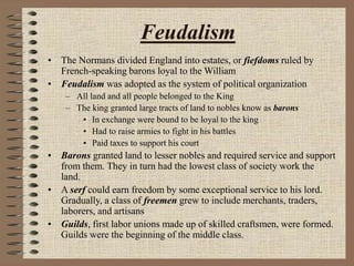 Feudalism
• The Normans divided England into estates, or fiefdoms ruled by
French-speaking barons loyal to the William
• Feudalism was adopted as the system of political organization
– All land and all people belonged to the King
– The king granted large tracts of land to nobles know as barons
• In exchange were bound to be loyal to the king
• Had to raise armies to fight in his battles
• Paid taxes to support his court
• Barons granted land to lesser nobles and required service and support
from them. They in turn had the lowest class of society work the
land.
• A serf could earn freedom by some exceptional service to his lord.
Gradually, a class of freemen grew to include merchants, traders,
laborers, and artisans
• Guilds, first labor unions made up of skilled craftsmen, were formed.
Guilds were the beginning of the middle class.
 