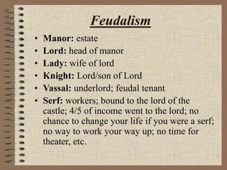 Feudalism
• Manor: estate
• Lord: head of manor
• Lady: wife of lord
• Knight: Lord/son of Lord
• Vassal: underlord; feudal tenant
• Serf: workers; bound to the lord of the
castle; 4/5 of income went to the lord; no
chance to change your life if you were a serf;
no way to work your way up; no time for
theater, etc.
 