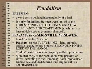 Feudalism
FREEMEN:
• owned their own land independently of a lord
• In early feudalism, freemen were limited to the
LORDS’APPOINTED OFFICIALS, and A FEW
MERCHANTS AND CRAFTSMEN (much more in
later middle ages as economy changed).
PEASANTS (a.k.a SERFS/VILLEINS)/SLAVES):
• Lived on the lord’s manor.
• Peasants’ work: EVERYTHING—land, animals,
animals’ dung, homes, clothes, BELONGED TO THE
LORD OF THE MANOR.
• Couldn’t leave the manor property without permission
• More than 90% of the population were peasants or
slaves, according to the Domesday Book (pronounced
Dooms-day, and DOES mean that; suggests it is a
definitive census).
 
