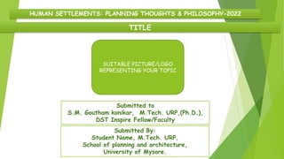 TITLE
HUMAN SETTLEMENTS: PLANNING THOUGHTS & PHILOSOPHY-2022
Submitted to
S.M. Goutham konikar, M.Tech. URP,(Ph.D.),
DST Inspire Fellow/Faculty
Submitted By:
Student Name, M.Tech. URP,
School of planning and architecture,
University of Mysore.
SUITABLE PICTURE/LOGO
REPRESENTING YOUR TOPIC
 