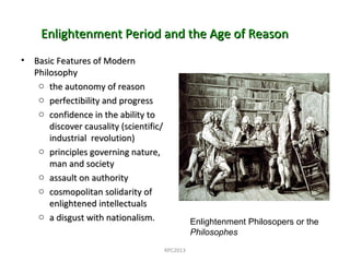 Enlightenment Period and the Age of ReasonEnlightenment Period and the Age of Reason
• Basic Features of ModernBasic Features of Modern
PhilosophyPhilosophy
o the autonomy of reasonthe autonomy of reason
o perfectibility and progressperfectibility and progress
o confidence in the ability toconfidence in the ability to
discover causality (scientific/discover causality (scientific/
industrial revolution)industrial revolution)
o principles governing nature,principles governing nature,
man and societyman and society
o assault on authorityassault on authority
o cosmopolitan solidarity ofcosmopolitan solidarity of
enlightened intellectualsenlightened intellectuals
o a disgust with nationalism.a disgust with nationalism. Enlightenment Philosopers or the
Philosophes
RPC2013
 
