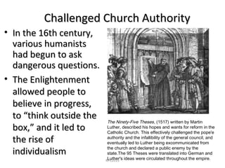Challenged Church AuthorityChallenged Church Authority
• In the 16th century,In the 16th century,
various humanistsvarious humanists
had begun to askhad begun to ask
dangerous questions.dangerous questions.
• The EnlightenmentThe Enlightenment
allowed people toallowed people to
believe in progress,believe in progress,
to “think outside theto “think outside the
box,” and it led tobox,” and it led to
the rise ofthe rise of
individualismindividualism
The Ninety-Five Theses, (1517) written by Martin
Luther, described his hopes and wants for reform in the
Catholic Church. This effectively challenged the pope'e
authority and the infallibility of the general council, and
eventually led to Luther being excommunicated from
the church and declared a public enemy by the
state.The 95 Theses were translated into German and
Luther's ideas were circulated throughout the empire.RPC2013
 