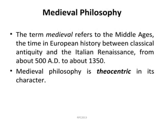 Medieval Philosophy
• The term medieval refers to the Middle Ages,
the time in European history between classical
antiquity and the Italian Renaissance, from
about 500 A.D. to about 1350.
• Medieval philosophy is theocentric in its
character.
RPC2013
 