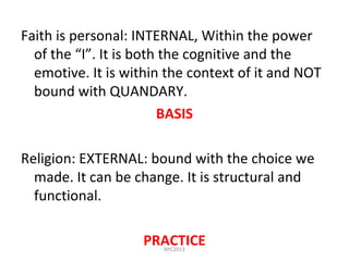 Faith is personal: INTERNAL, Within the power
of the “I”. It is both the cognitive and the
emotive. It is within the context of it and NOT
bound with QUANDARY.
BASIS
Religion: EXTERNAL: bound with the choice we
made. It can be change. It is structural and
functional.
PRACTICERPC2013
 