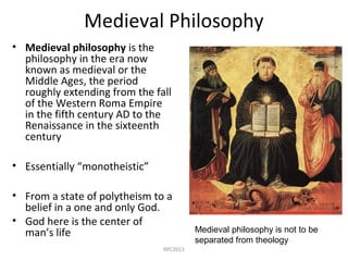 Medieval Philosophy
• Medieval philosophy is the
philosophy in the era now
known as medieval or the
Middle Ages, the period
roughly extending from the fall
of the Western Roma Empire
in the fifth century AD to the
Renaissance in the sixteenth
century
• Essentially “monotheistic”
• From a state of polytheism to a
belief in a one and only God.
• God here is the center of
man’s life Medieval philosophy is not to be
separated from theology
RPC2013
 