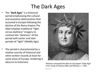 The Dark Ages
• The "Dark Ages" is a historical
period emphasizing the cultural
and economic deterioration that
occurred in Europe following the
decline of the Roma Empire.The
label employs traditional “light-
versus darkness” imagery to
contrast the "darkness" of the
period with earlier and later
periods of "light“ (Middle Age).
• The period is characterized by a
relative scarcity of historical and
other written records at least for
some areas of Europe, rendering it
obscure to historians. Petrarch conceived the idea of a European "Dark Age".
From Cycle of Famous Men and Women, c. 1450
RPC2013
 