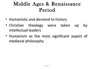 Middle Ages & Renaissance
Period
• Humanistic and devoted to history
• Christian theology were taken up by
intellectual leaders
• Humanism as the most significant aspect of
medieval philosophy
RPC2013
 