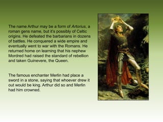 The name Arthur may be a form of Artorius, a
roman gens name, but it’s possibly of Celtic
origins. He defeated the barbarians in dozens
of battles. He conquered a wide empire and
eventually went to war with the Romans. He
returned home on learning that his nephew
Mordred had raised the standard of rebellion
and taken Guinevere, the Queen.


The famous enchanter Merlin had place a
sword in a stone, saying that whoever drew it
out would be king. Arthur did so and Merlin
had him crowned.
 
