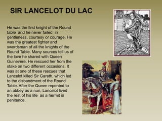 SIR LANCELOT DU LAC

He was the first knight of the Round
table and he never failed in
gentleness, courtesy or courage. He
was the greatest fighter and
swordsman of all the knights of the
Round Table. Many sources tell us of
the love he shared with Queen
Guinevere. He rescued her from the
stake on two different occasions. It
was at one of these rescues that
Lancelot killed Sir Gareth, which led
to the disbandment of the Round
Table. After the Queen repented to
an abbey as a nun, Lancelot lived
the rest of his life as a hermit in
penitence.
 