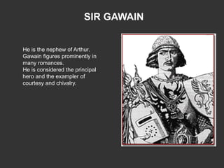 SIR GAWAIN


He is the nephew of Arthur.
Gawain figures prominently in
many romances.
He is considered the principal
hero and the exampler of
courtesy and chivalry.
 
