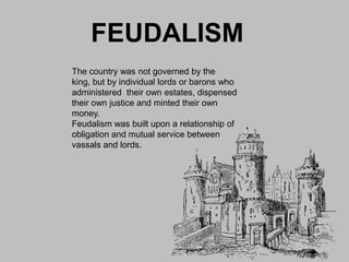 FEUDALISM
The country was not governed by the
king, but by individual lords or barons who
administered their own estates, dispensed
their own justice and minted their own
money.
Feudalism was built upon a relationship of
obligation and mutual service between
vassals and lords.
 