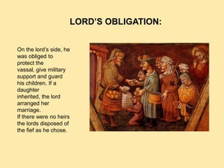 LORD’S OBLIGATION:


On the lord’s side, he
was obliged to
protect the
vassal, give military
support and guard
his children. If a
daughter
inherited, the lord
arranged her
marriage.
If there were no heirs
the lords disposed of
the fief as he chose.
 