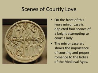 Scenes of Courtly Love
           • On the front of this
             ivory mirror case is
             depicted four scenes of
             a knight attempting to
             court a lady.
           • The mirror case art
             shows the importance
             of courting and proper
             romance to the ladies
             of the Medieval Ages.
 
