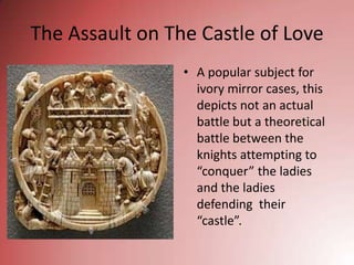 The Assault on The Castle of Love
                 • A popular subject for
                   ivory mirror cases, this
                   depicts not an actual
                   battle but a theoretical
                   battle between the
                   knights attempting to
                   “conquer” the ladies
                   and the ladies
                   defending their
                   “castle”.
 