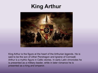 King Arthur




King Arthur is the figure at the heart of the Arthurian legends. He is
said to be the son of Uther Pendragon and Igraine of Cornwall.
Arthur is a mythic figure in Celtic stories. In early Latin chronicles he
is presented as a military leader, while in later romance he is
presented as a king and emperor.
 