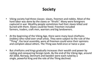 Society
• Viking society had three classes- slaves, freemen and nobles. Most of the
hard labor was done by the slaves or “thralls”. Many were foreigners
captured in war. Wealthy people sometimes had their slaves killed and
buried with them. Slaves could be freed. Freemen included
farmers, traders, craft men, warriors and big landowners.
• At the beginning of the Viking Age, there were many local chieftains
(nobles) who ruled over small areas. They were subject to the rule of the
“Thing”, the local assembly, were all freemen could voice their opinions
and complain about others. The Thing was held once or twice a year.
• But chieftains and kings gradually increases their wealth and power by
raiding and conquering foreign lands. By the end of the Viking Age, around
AD 1050, Norway, Denmark and Sweden were each ruled by a
single, powerful King and the role of the Thing declined.

 