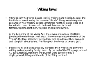 Viking laws
• Viking society had three classes- slaves, freemen and nobles. Most of the
hard labour was done by the slaves or “thralls”. Many were foreigners
captured in war. Wealthy people sometimes had their slaves killed and
buried with them. Slaves could be freed. Freemen included
farmers, traders, craft men, warriors and big landowners.
• At the beginning of the Viking Age, there were many local chieftains
(nobles) who ruled over small areas. They were subject to the rule of the
“Thing”, the local assembly, were all freemen could voice their opinions
and complain about others. The Thing was held once or twice a year.
• But chieftains and kings gradually increases their wealth and power by
raiding and conquering foreign lands. By the end of the Viking Age, around
AD 1050, Norway, Denmark and Sweden were each ruled by a
single, powerful King and the role of the Thing declined.

 