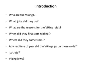 Introduction
• Who are the Vikings?
• What jobs did they do?
• What are the reasons for the Viking raids?
• When did they first start raiding ?

• Where did they come from ?
• At what time of year did the Vikings go on these raids?
• society?
• Viking laws?

 