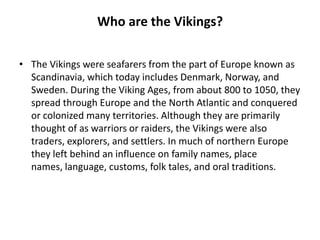 Who are the Vikings?
• The Vikings were seafarers from the part of Europe known as
Scandinavia, which today includes Denmark, Norway, and
Sweden. During the Viking Ages, from about 800 to 1050, they
spread through Europe and the North Atlantic and conquered
or colonized many territories. Although they are primarily
thought of as warriors or raiders, the Vikings were also
traders, explorers, and settlers. In much of northern Europe
they left behind an influence on family names, place
names, language, customs, folk tales, and oral traditions.

 
