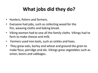 What jobs did they do?
• Hunters, fishers and farmers.
• Everyone had jobs, such as collecting wood for the
fire, weaving cloths and baking bread.
• Viking women had to sew all the family cloths. Vikings had to
farm to make cheese and milk.
• Farmers used iron tools, such as sickles and hoes.
• They grew oats, barley and wheat and ground the grain to
make flour, porridge and ale. Vikings grew vegetables such as
onion, beans and cabbages.

 
