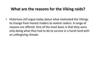 What are the reasons for the Viking raids?
• Historians still argue today about what motivated the Vikings
to change from honest traders to violent raiders. A range of
reasons are offered. One of the most basic is that they were
only doing what they had to do to survive in a harsh land with
an unforgiving climate.

 