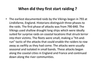 When did they first start raiding ?
• The earliest documented raids by the Vikings began in 793 at
Lindisfarne, England. Historians distinguish three phases to
the raids. The first phase of attacks was from 790-840. The
Vikings used shallow draught long ships which were ideally
suited for surprise raids on coastal locations that struck terror
into their victims. The fleets were small, making a "hit-andrun" tactic of the attacks that could enable the raiders to row
away as swiftly as they had come. The attacks were usually
seasonal and isolated in small bands. These attacks began
along the coastal cities in England and France and continued
down along the river communities.

 