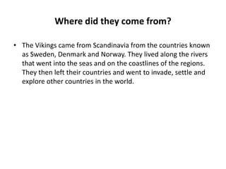 Where did they come from?
• The Vikings came from Scandinavia from the countries known
as Sweden, Denmark and Norway. They lived along the rivers
that went into the seas and on the coastlines of the regions.
They then left their countries and went to invade, settle and
explore other countries in the world.

 