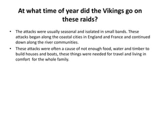 At what time of year did the Vikings go on
these raids?
• The attacks were usually seasonal and isolated in small bands. These
attacks began along the coastal cities in England and France and continued
down along the river communities.
• These attacks were often a cause of not enough food, water and timber to
build houses and boats, these things were needed for travel and living in
comfort for the whole family.

 