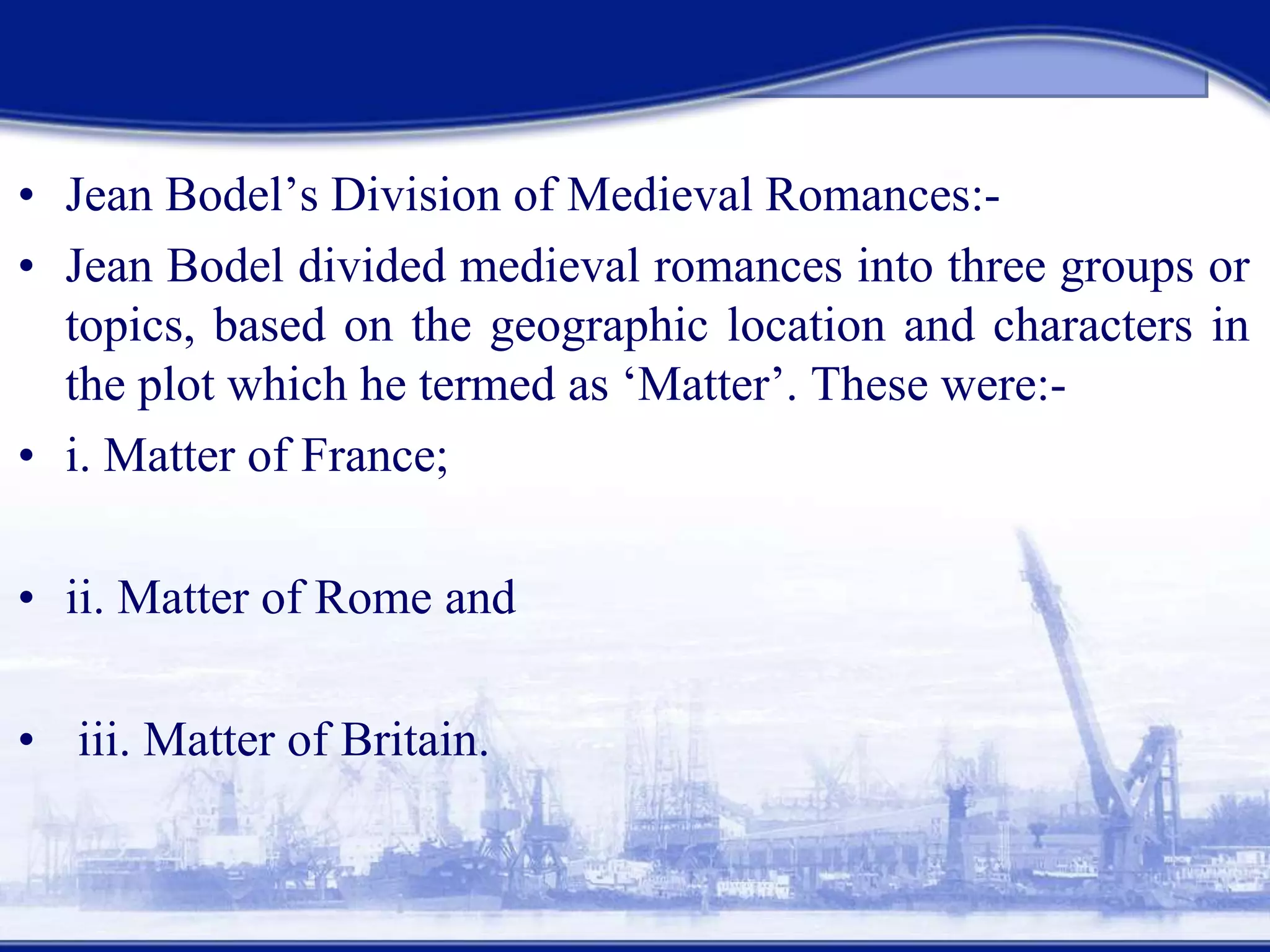 • Jean Bodel’s Division of Medieval Romances:-
• Jean Bodel divided medieval romances into three groups or
topics, based on the geographic location and characters in
the plot which he termed as ‘Matter’. These were:-
• i. Matter of France;
• ii. Matter of Rome and
• iii. Matter of Britain.
 