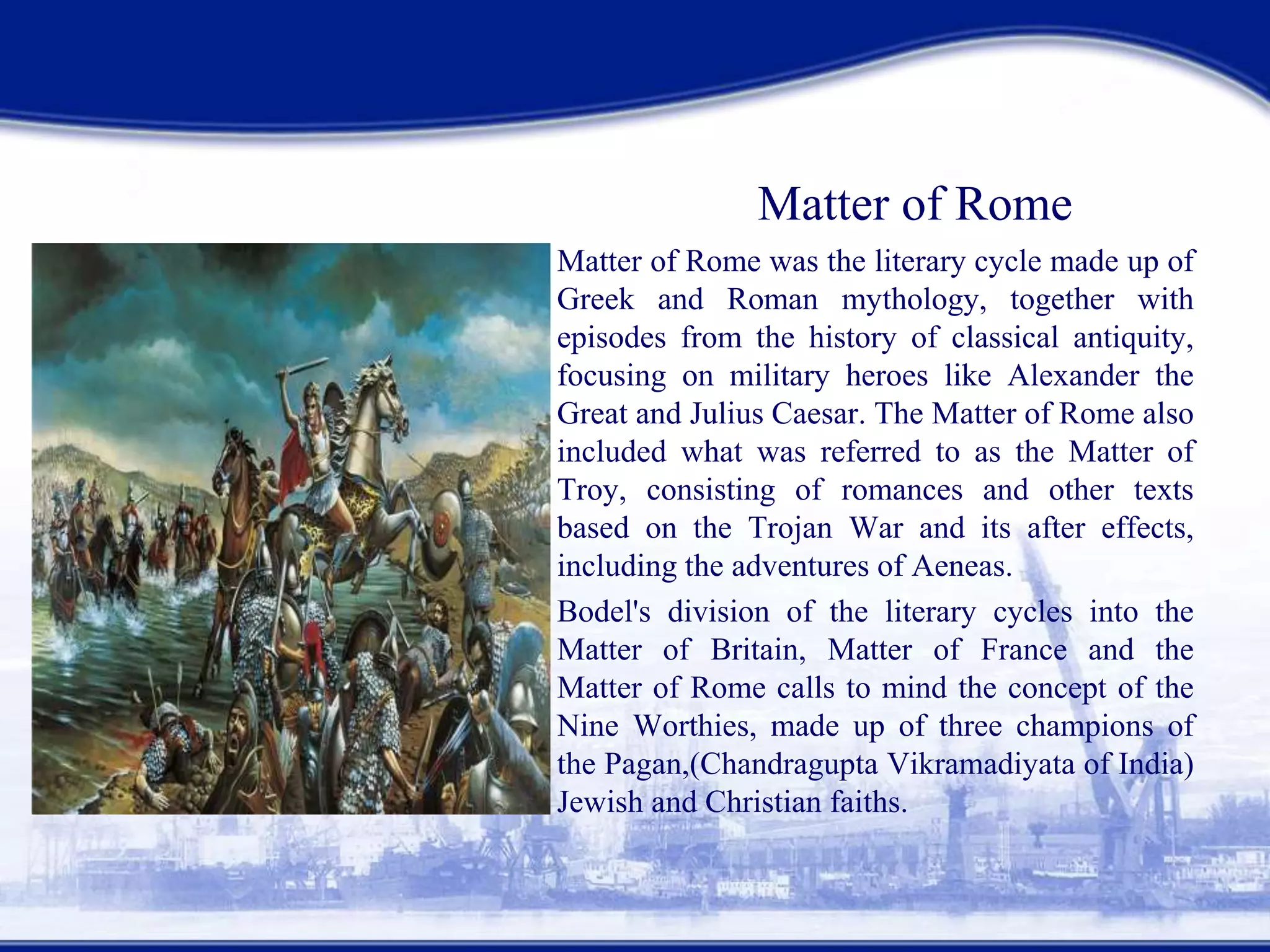 Matter of Rome
• Matter of Rome was the literary cycle made up of
Greek and Roman mythology, together with
episodes from the history of classical antiquity,
focusing on military heroes like Alexander the
Great and Julius Caesar. The Matter of Rome also
included what was referred to as the Matter of
Troy, consisting of romances and other texts
based on the Trojan War and its after effects,
including the adventures of Aeneas.
• Bodel's division of the literary cycles into the
Matter of Britain, Matter of France and the
Matter of Rome calls to mind the concept of the
Nine Worthies, made up of three champions of
the Pagan,(Chandragupta Vikramadiyata of India)
Jewish and Christian faiths.
 